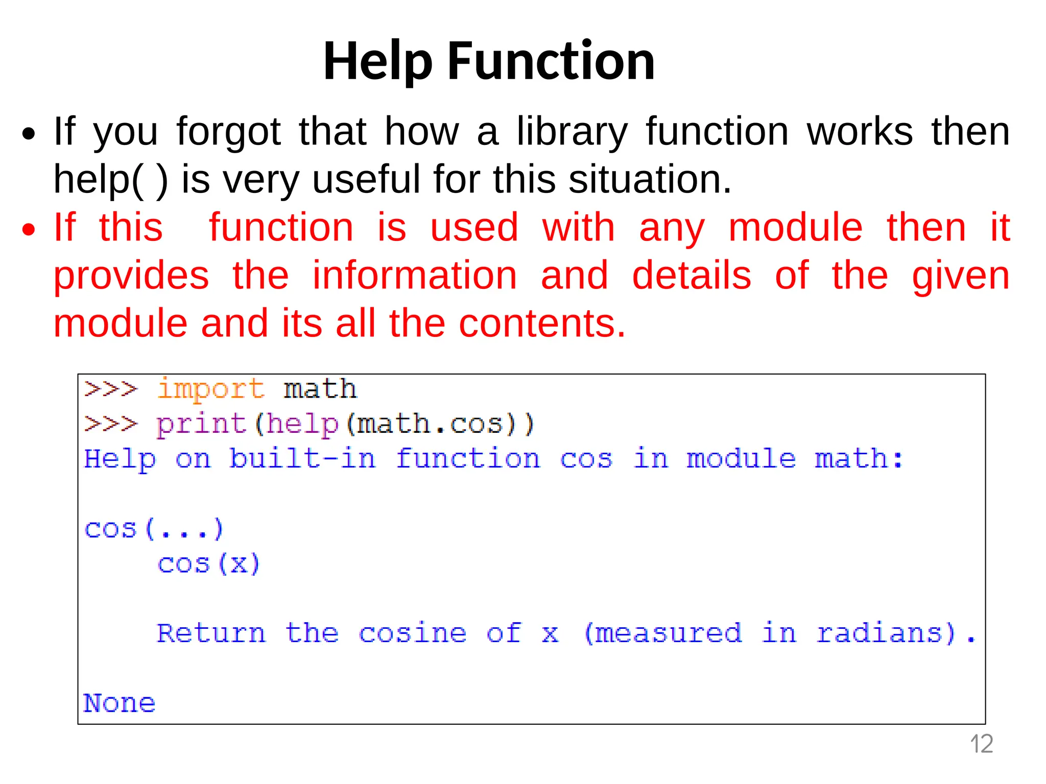 Help Function
If you forgot that how a library function works then
help( ) is very useful for this situation.
If this function is used with any module then it
provides the information and details of the given
module and its all the contents.
12
 