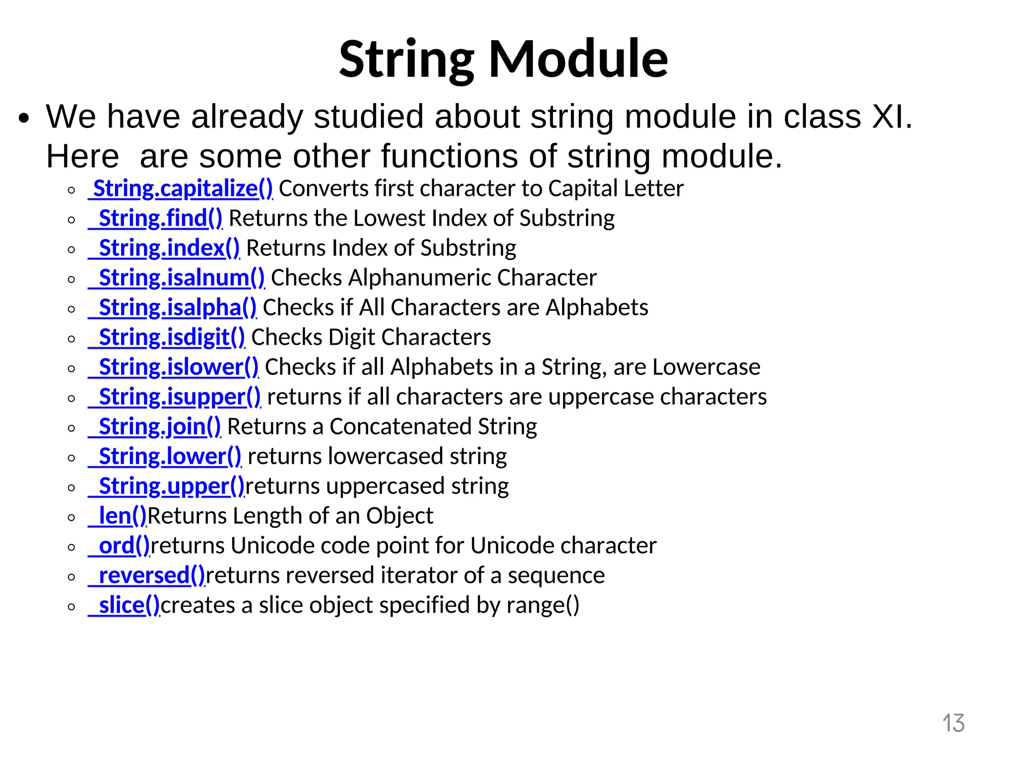 String Module
We have already studied about string module in class XI.
Here are some other functions of string module.
String.capitalize() Converts first character to Capital Letter
String.find() Returns the Lowest Index of Substring
String.index() Returns Index of Substring
String.isalnum() Checks Alphanumeric Character
String.isalpha() Checks if All Characters are Alphabets
String.isdigit() Checks Digit Characters
String.islower() Checks if all Alphabets in a String, are Lowercase
String.isupper() returns if all characters are uppercase characters
String.join() Returns a Concatenated String
String.lower() returns lowercased string
String.upper()returns uppercased string
len()Returns Length of an Object
ord()returns Unicode code point for Unicode character
reversed()returns reversed iterator of a sequence
slice()creates a slice object specified by range()
13
 