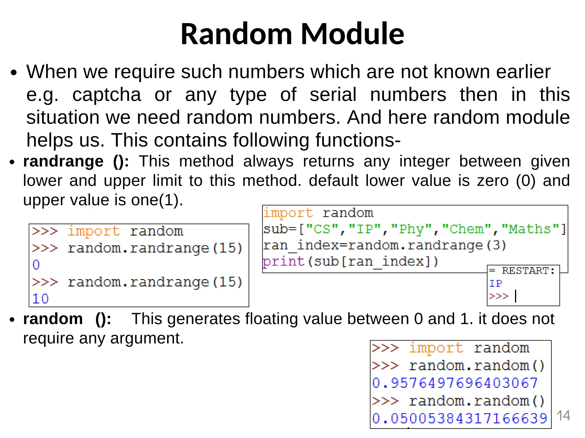 Random Module
When we require such numbers which are not known earlier
e.g. captcha or any type of serial numbers then in this
situation we need random numbers. And here random module
helps us. This contains following functions-
randrange (): This method always returns any integer between given
lower and upper limit to this method. default lower value is zero (0) and
upper value is one(1).
random (): This generates floating value between 0 and 1. it does not
require any argument.
14
 