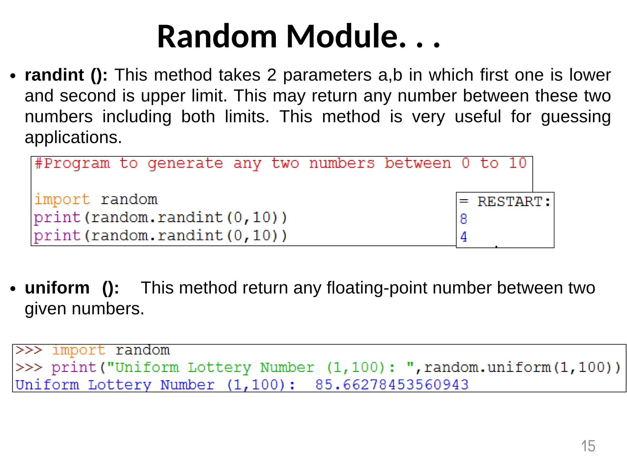 Random Module. . .
randint (): This method takes 2 parameters a,b in which first one is lower
and second is upper limit. This may return any number between these two
numbers including both limits. This method is very useful for guessing
applications.
uniform (): This method return any floating-point number between two
given numbers.
15
 