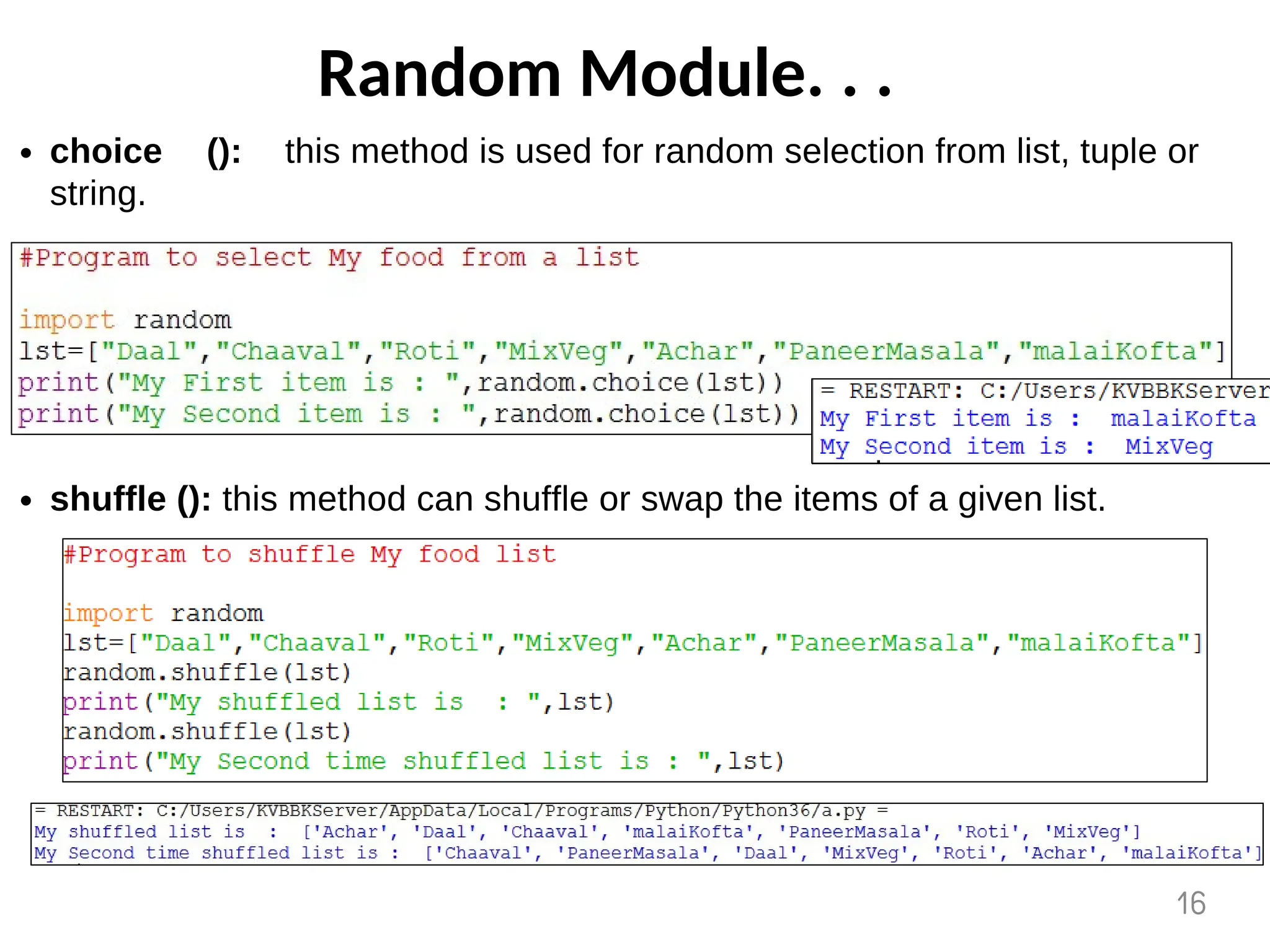 Random Module. . .
choice (): this method is used for random selection from list, tuple or
string.
shuffle (): this method can shuffle or swap the items of a given list.
16
 
