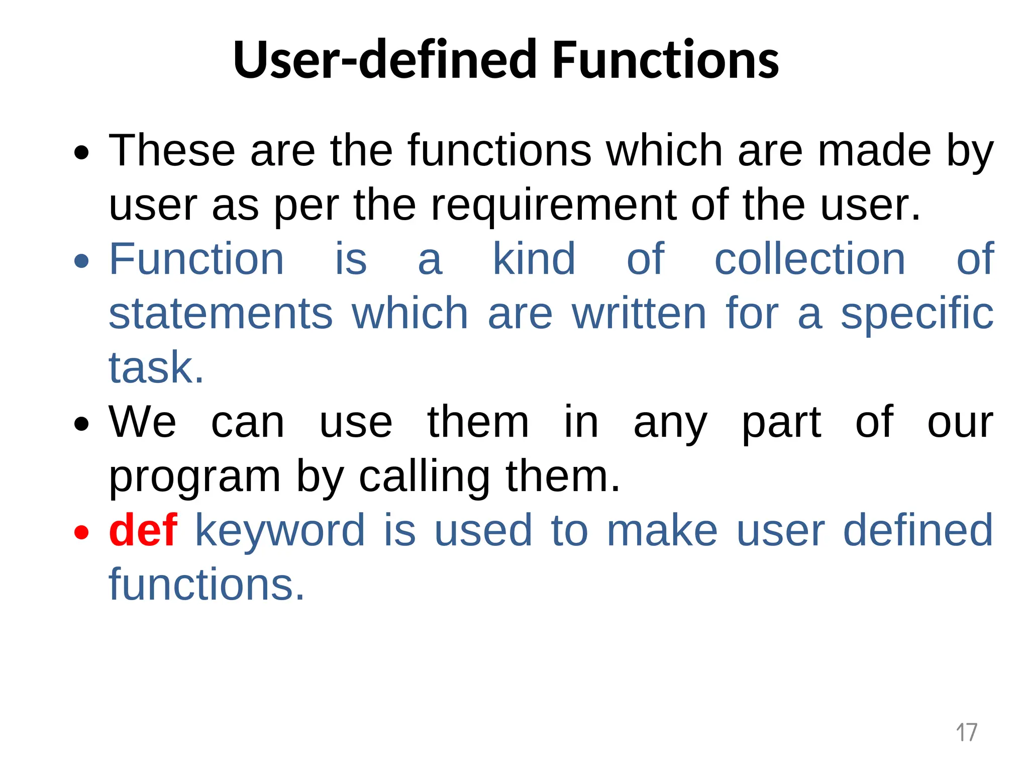User-defined Functions
These are the functions which are made by
user as per the requirement of the user.
Function is a kind of collection of
statements which are written for a specific
task.
We can use them in any part of our
program by calling them.
def keyword is used to make user defined
functions.
17
 