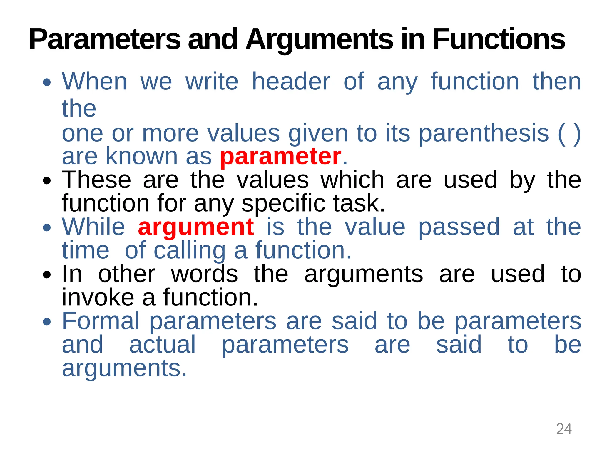 Parameters and Arguments in Functions
When we write header of any function then
the
one or more values given to its parenthesis ( )
are known as parameter.
These are the values which are used by the
function for any specific task.
While argument is the value passed at the
time of calling a function.
In other words the arguments are used to
invoke a function.
Formal parameters are said to be parameters
and actual parameters are said to be
arguments.
24
 