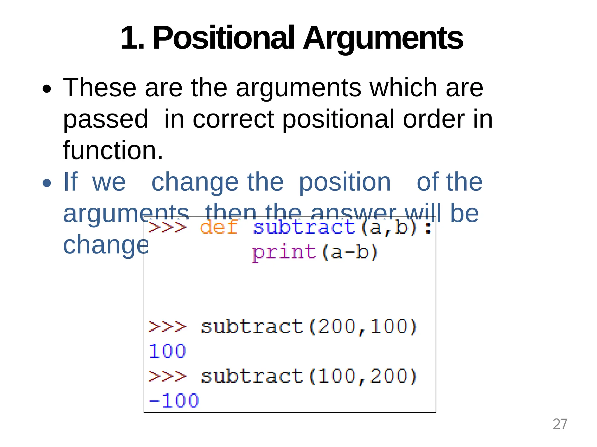 1. Positional Arguments
These are the arguments which are
passed in correct positional order in
function.
If we change the position of the
arguments then the answer will be
changed.
27
 