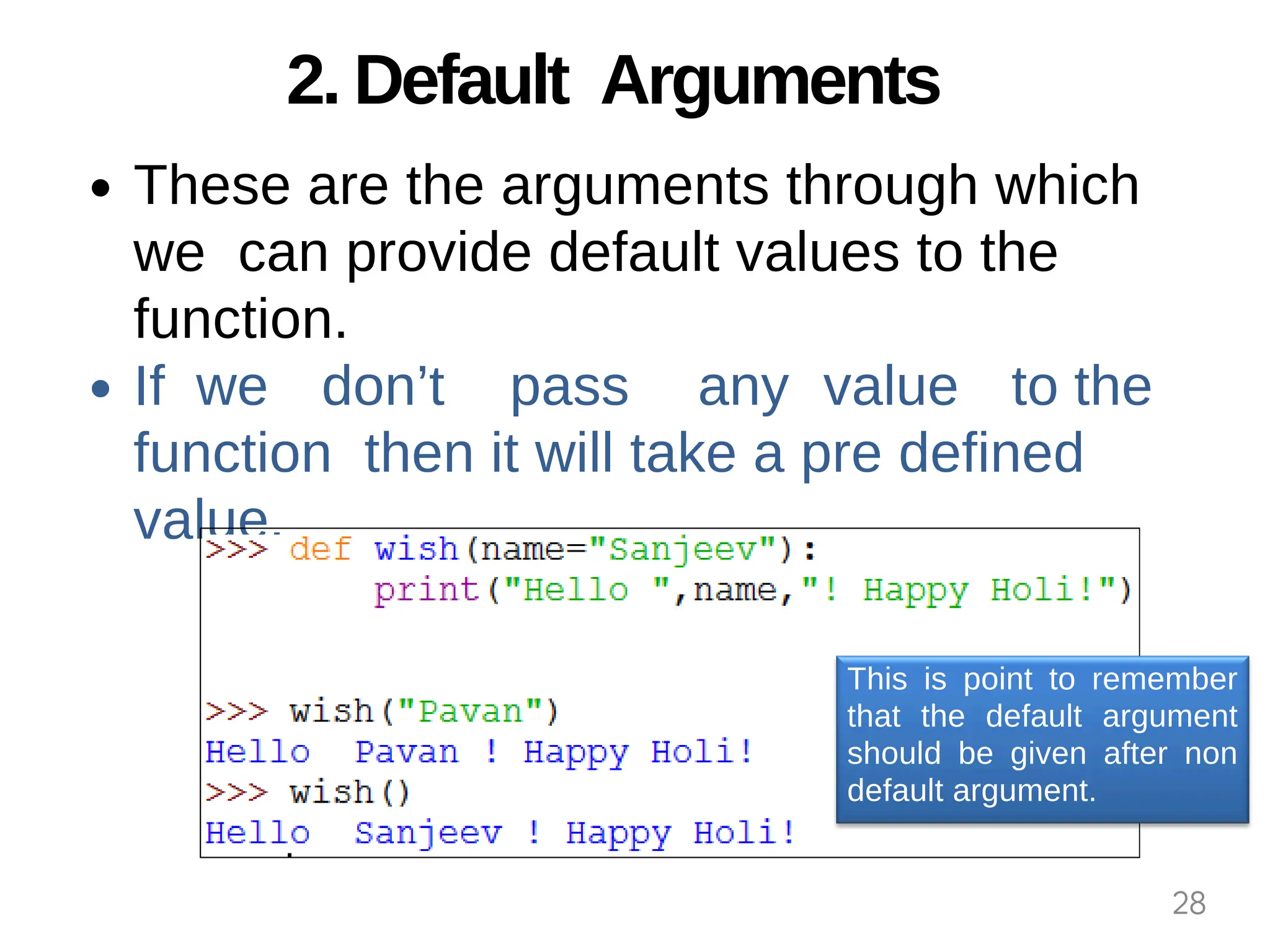 2. Default Arguments
These are the arguments through which
we can provide default values to the
function.
If we don’t pass any value to the
function then it will take a pre defined
value.
This is point to remember
that the default argument
should be given after non
default argument.
28
 