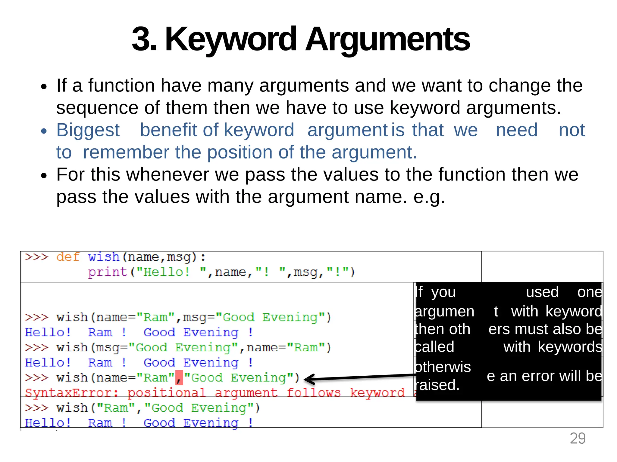 3. Keyword Arguments
If a function have many arguments and we want to change the
sequence of them then we have to use keyword arguments.
Biggest benefit of keyword argument is that we need not
to remember the position of the argument.
For this whenever we pass the values to the function then we
pass the values with the argument name. e.g.
If you used one
argumen t with keyword
then oth ers must also be
called with keywords
otherwis
raised.
e an error will be
29
 
