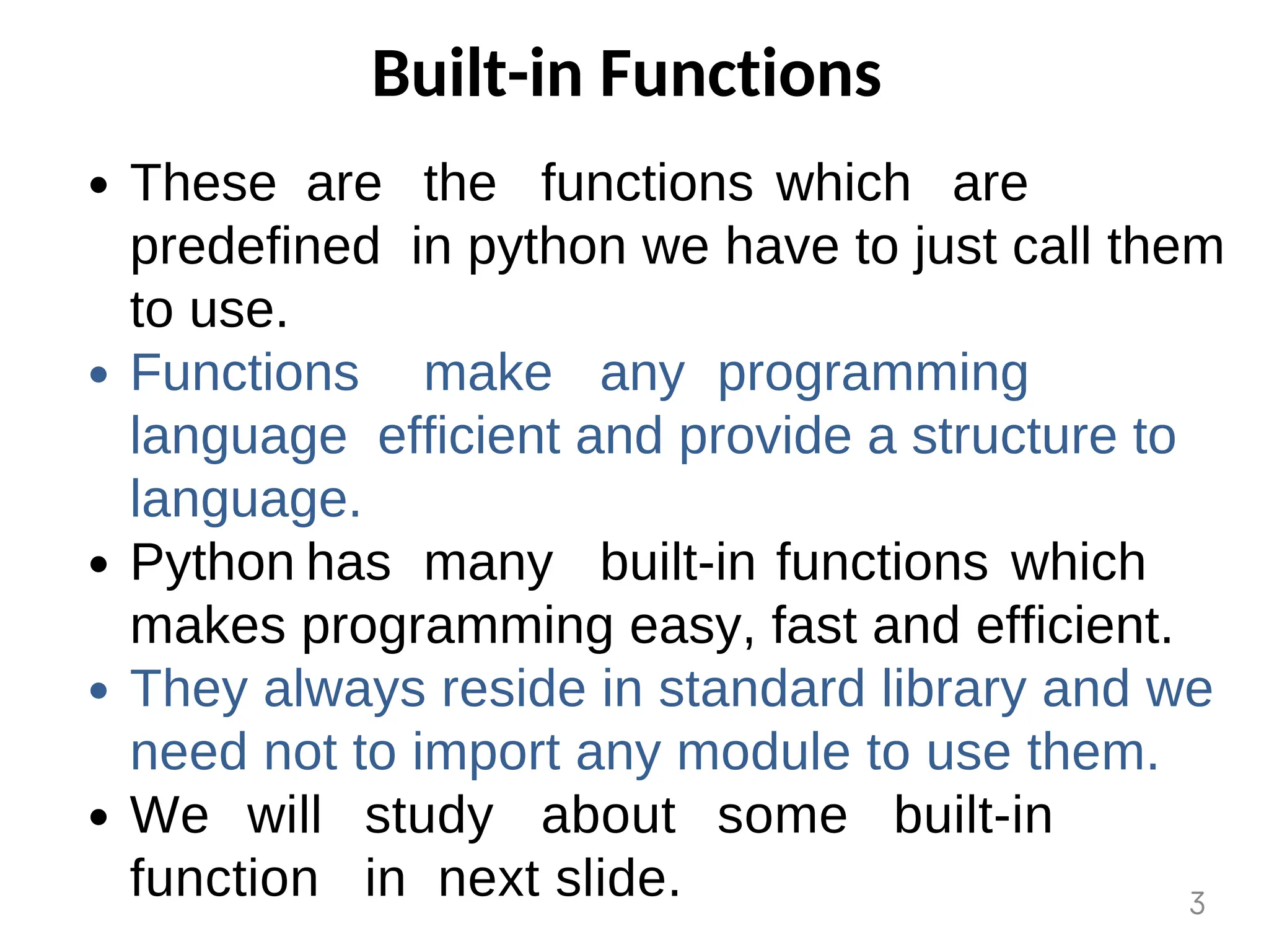 Built-in Functions
These are the functions which are
predefined in python we have to just call them
to use.
Functions make any programming
language efficient and provide a structure to
language.
Python has many built-in functions which
makes programming easy, fast and efficient.
They always reside in standard library and we
need not to import any module to use them.
We will study about some built-in
function in next slide. 3
 