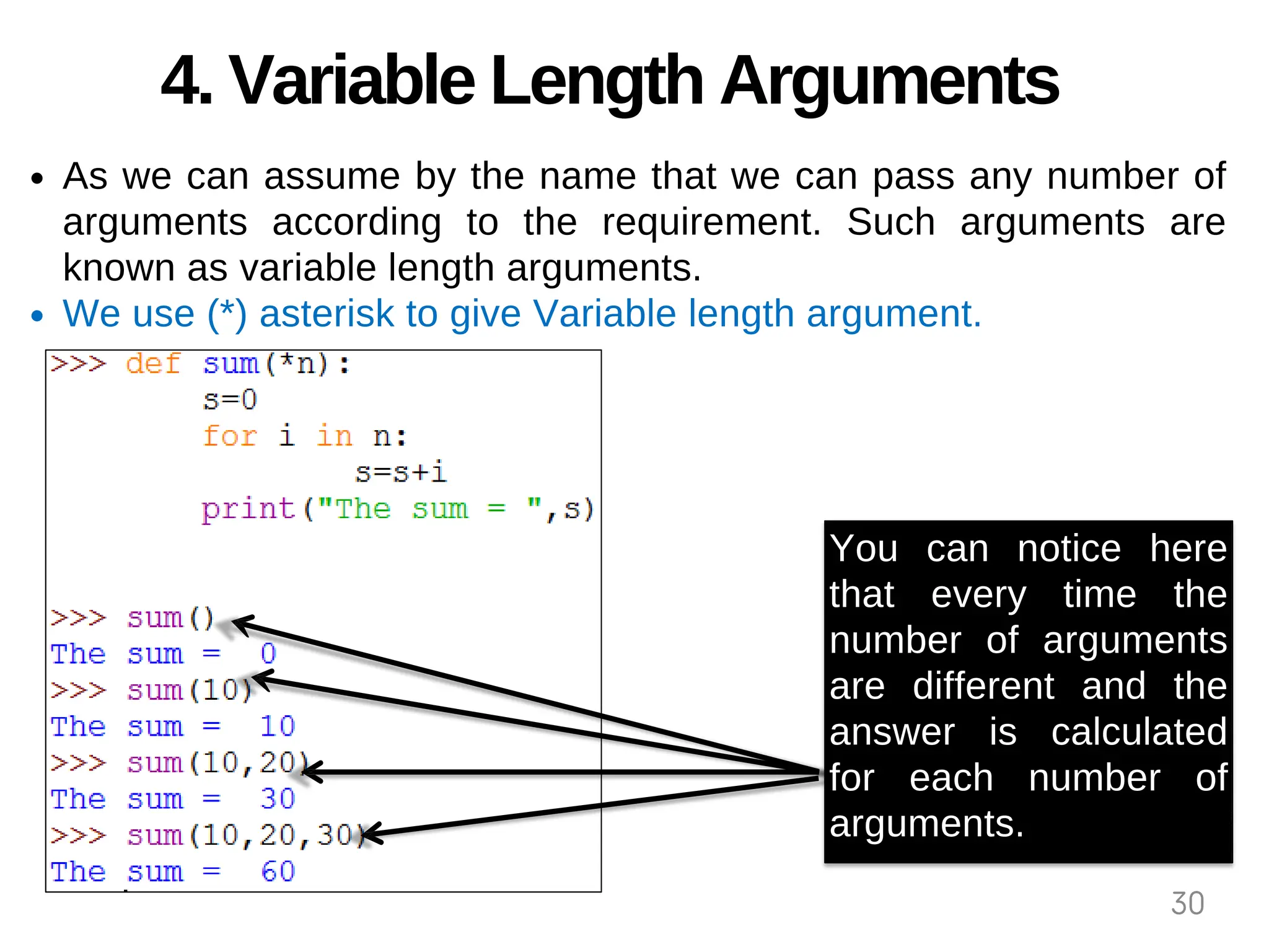 4. Variable Length Arguments
As we can assume by the name that we can pass any number of
arguments according to the requirement. Such arguments are
known as variable length arguments.
We use (*) asterisk to give Variable length argument.
You can notice here
that every time the
number of arguments
are different and the
answer is calculated
for each number of
arguments.
30
 