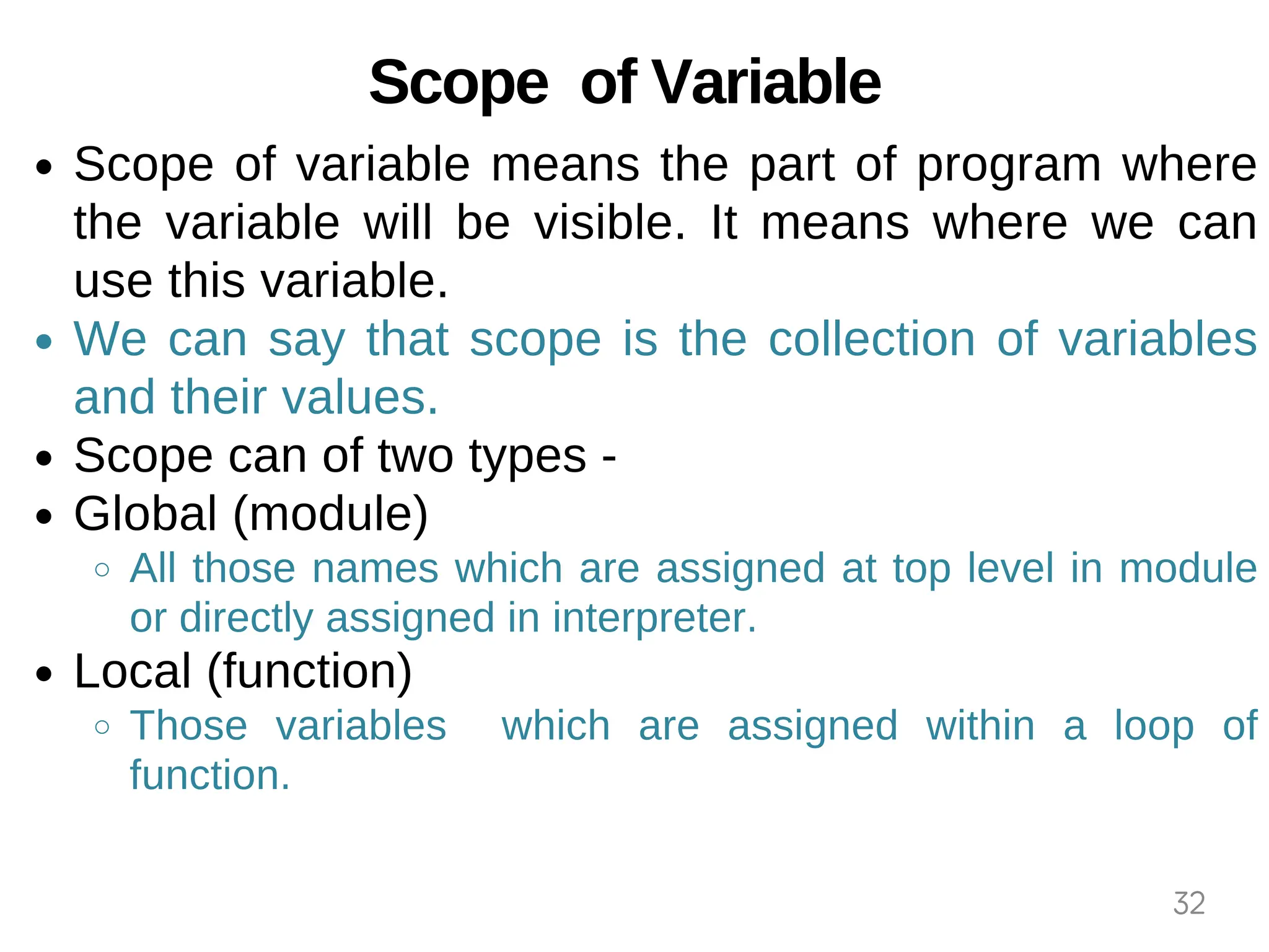 Scope of Variable
Scope of variable means the part of program where
the variable will be visible. It means where we can
use this variable.
We can say that scope is the collection of variables
and their values.
Scope can of two types -
Global (module)
All those names which are assigned at top level in module
or directly assigned in interpreter.
Local (function)
Those variables which are assigned within a loop of
function.
32
 