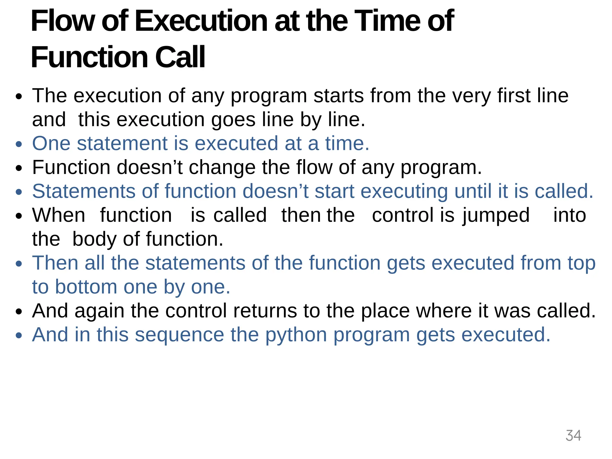 Flow of Execution at the Time of
Function Call
The execution of any program starts from the very first line
and this execution goes line by line.
One statement is executed at a time.
Function doesn’t change the flow of any program.
Statements of function doesn’t start executing until it is called.
When function is called then the control is jumped into
the body of function.
Then all the statements of the function gets executed from top
to bottom one by one.
And again the control returns to the place where it was called.
And in this sequence the python program gets executed.
34
 