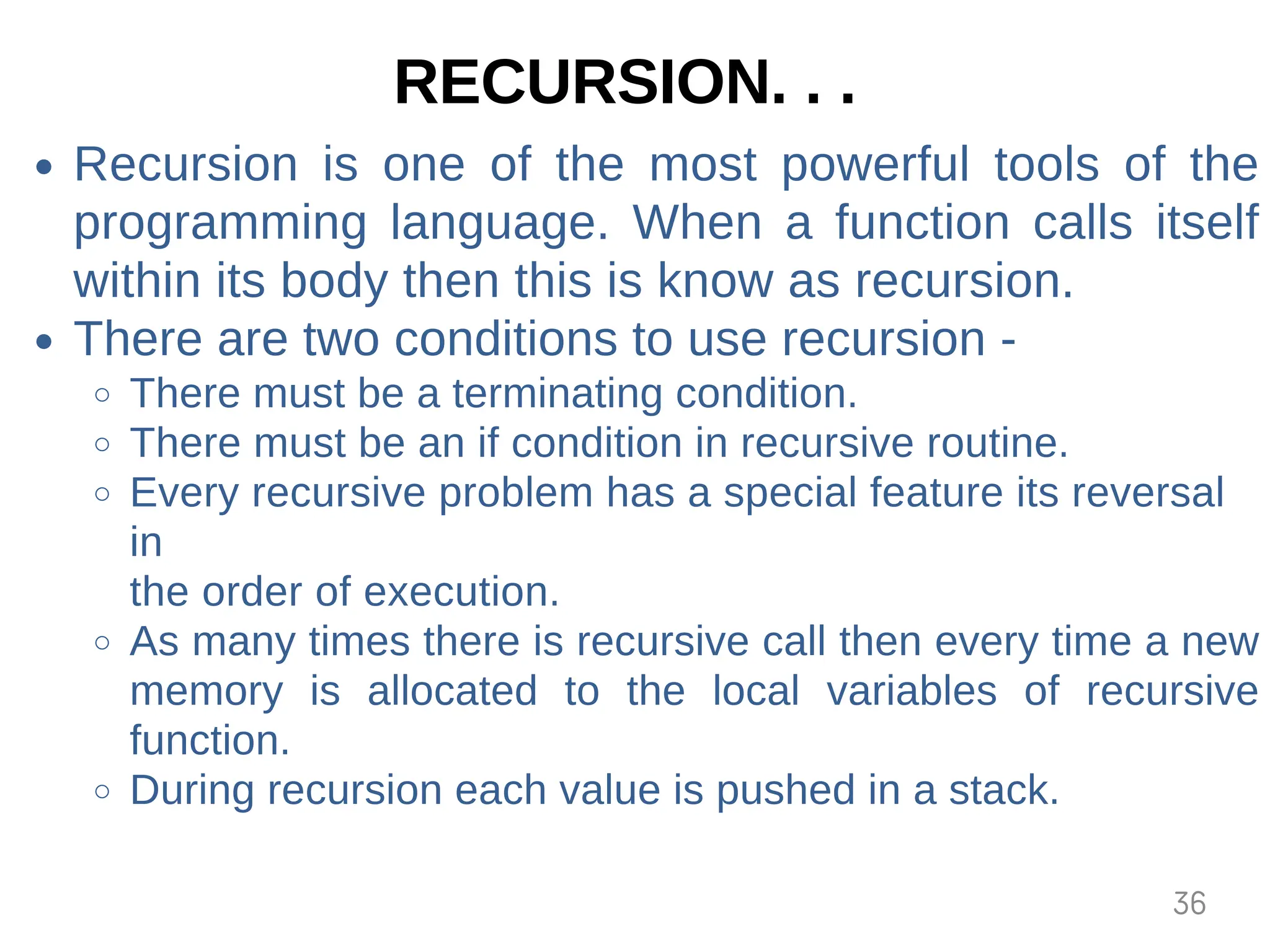 RECURSION. . .
Recursion is one of the most powerful tools of the
programming language. When a function calls itself
within its body then this is know as recursion.
There are two conditions to use recursion -
There must be a terminating condition.
There must be an if condition in recursive routine.
Every recursive problem has a special feature its reversal
in
the order of execution.
As many times there is recursive call then every time a new
memory is allocated to the local variables of recursive
function.
During recursion each value is pushed in a stack.
36
 