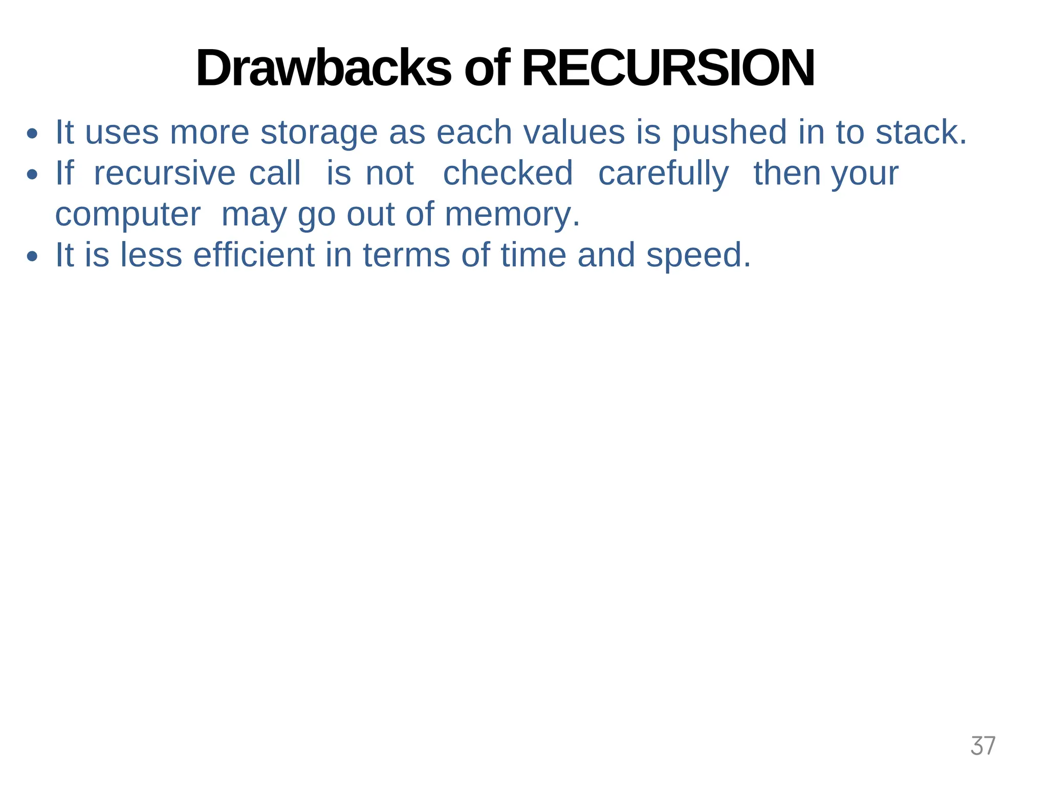 Drawbacks of RECURSION
It uses more storage as each values is pushed in to stack.
If recursive call is not checked carefully then your
computer may go out of memory.
It is less efficient in terms of time and speed.
37
 