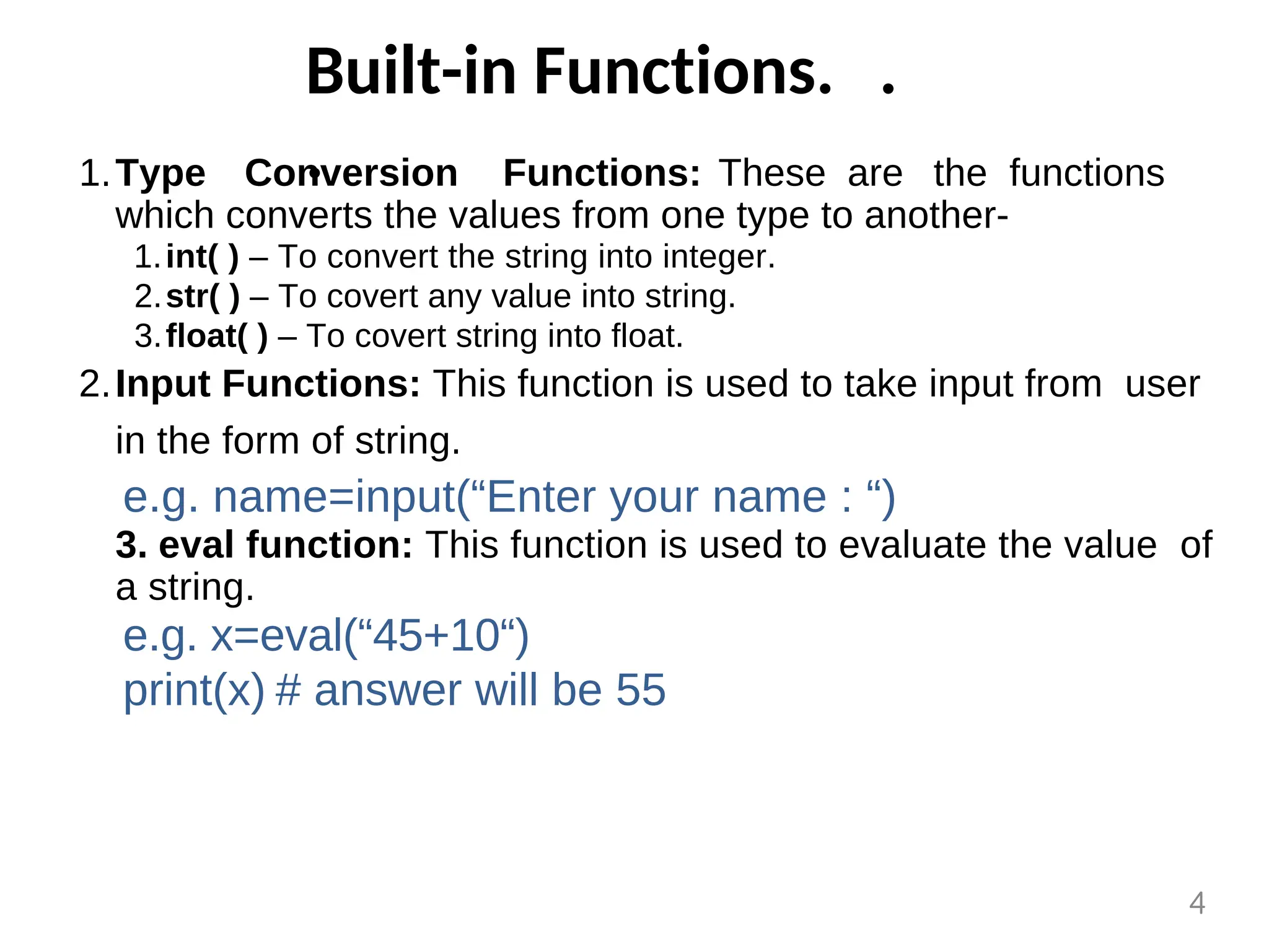 Built-in Functions. .
.
Type Conversion Functions: These are the functions
which converts the values from one type to another-
1.
int( ) – To convert the string into integer.
1.
str( ) – To covert any value into string.
2.
float( ) – To covert string into float.
3.
Input Functions: This function is used to take input from user
in the form of string.
2.
e.g. name=input(“Enter your name : “)
3. eval function: This function is used to evaluate the value of
a string.
e.g. x=eval(“45+10“)
print(x) # answer will be 55
4
 