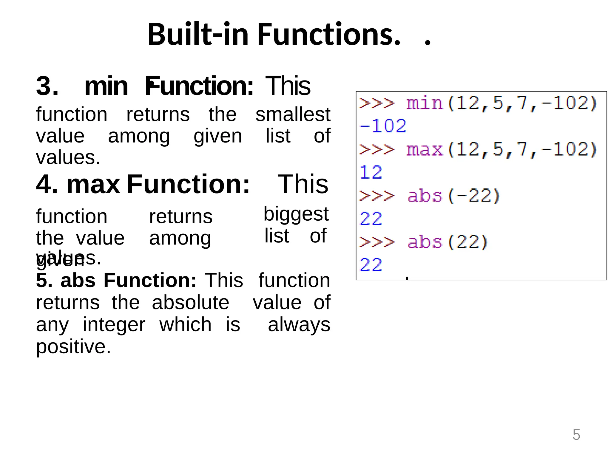 Built-in Functions. .
.
3. min Function: This
function returns the smallest
value among given list of
values.
4. max Function: This
biggest
function returns
the value among
given
list of
values.
5. abs Function: This function
returns the absolute value of
any integer which is always
positive.
5
 
