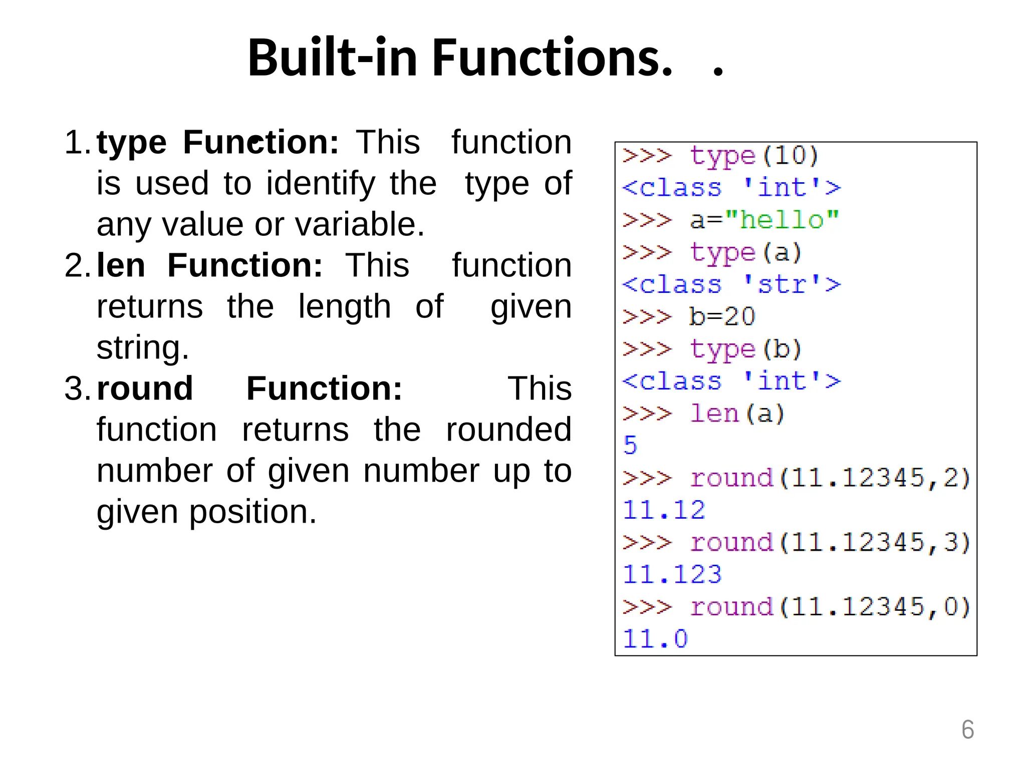 Built-in Functions. .
.
type Function: This function
is used to identify the type of
any value or variable.
1.
len Function: This function
returns the length of given
string.
2.
round Function: This
function returns the rounded
number of given number up to
given position.
3.
6
 