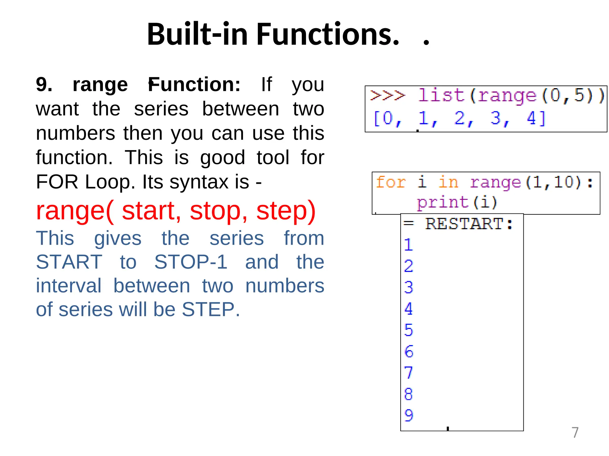 Built-in Functions. .
.
9. range Function: If you
want the series between two
numbers then you can use this
function. This is good tool for
FOR Loop. Its syntax is -
range( start, stop, step)
This gives the series from
START to STOP-1 and the
interval between two numbers
of series will be STEP.
7
 