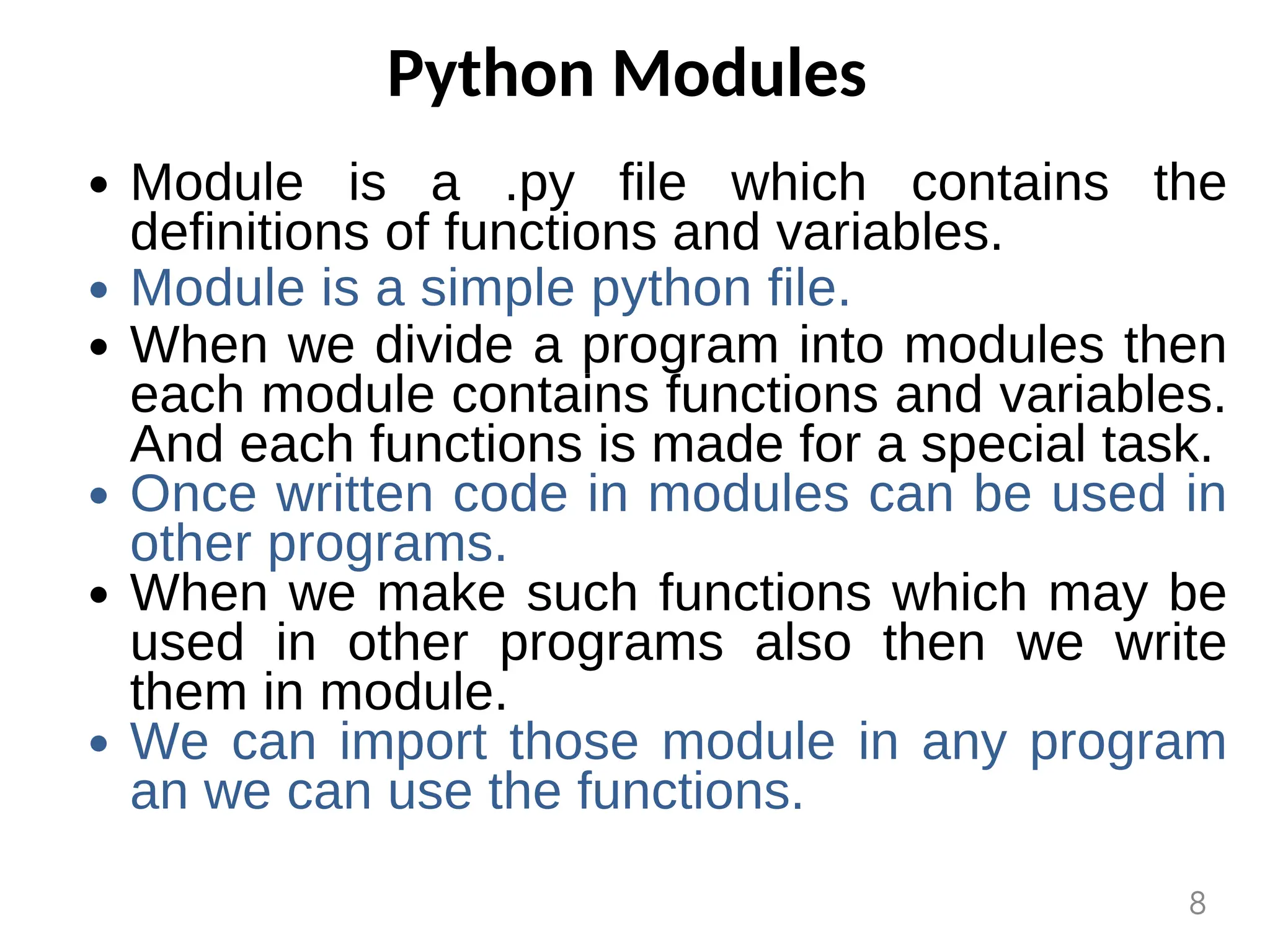 Python Modules
Module is a .py file which contains the
definitions of functions and variables.
Module is a simple python file.
When we divide a program into modules then
each module contains functions and variables.
And each functions is made for a special task.
Once written code in modules can be used in
other programs.
When we make such functions which may be
used in other programs also then we write
them in module.
We can import those module in any program
an we can use the functions.
8
 