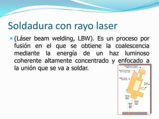 Soldadura con rayo laser
 (Láser beam welding, LBW). Es un proceso por
  fusión en el que se obtiene la coalescencia
  mediante la energía de un haz luminoso
  coherente altamente concentrado y enfocado a
 la unión que se va a soldar.
 