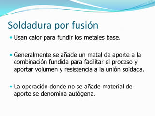 Soldadura por fusión
 Usan calor para fundir los metales base.


 Generalmente se añade un metal de aporte a la
  combinación fundida para facilitar el proceso y
 aportar volumen y resistencia a la unión soldada.

 La operación donde no se añade material de
 aporte se denomina autógena.
 
