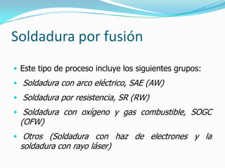 Soldadura por fusión
 Este tipo de proceso incluye los siguientes grupos:
 Soldadura con arco eléctrico, SAE (AW)
 Soldadura por resistencia, SR (RW)
 Soldadura con oxígeno y gas combustible, SOGC
 (OFW)
 Otros (Soldadura con haz de electrones y la
 soldadura con rayo láser)
 