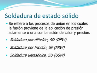Soldadura de estado sólido
 Se refiere a los procesos de unión en los cuales
  la fusión proviene de la aplicación de presión
  solamente o una combinación de calor y presión.
 Soldadura por difusión, SD (DFW)

 Soldadura por fricción, SF (FRW)

 Soldadura ultrasónica, SU (USW)
 