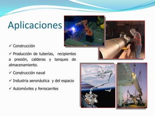 Aplicaciones
 Construcción

 Producción de tuberías, recipientes
a presión, calderas y tanques de
almacenamiento.

 Construcción naval

 Industria aeronáutica y del espacio

 Automóviles y ferrocarriles
 