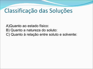 Classificação das Soluções Quanto ao estado físico: Quanto a natureza do soluto: Quanto à relação entre soluto e solvente: 