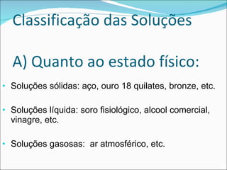 Classificação das Soluções A) Quanto ao estado físico: Soluções sólidas: aço, ouro 18 quilates, bronze, etc. Soluções líquida: soro fisiológico, alcool comercial, vinagre, etc. Soluções gasosas:  ar atmosférico, etc. 