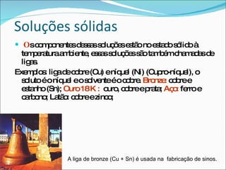 Soluções sólidas O s componentes dessas soluções estão no estado sólido à temperatura ambiente, essas soluções são também chamadas de ligas.  Exemplos: liga de cobre (Cu) e níquel (Ni) (Cupro-níquel), o soluto é o níquel e o solvente é o cobre.  Bronze:  cobre e estanho (Sn);  Ouro 18 K :   ouro, cobre e prata;  Aço:  ferro e carbono; Latão: cobre e zinco; A liga de bronze (Cu + Sn) é usada na  fabricação de sinos. 