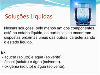 Soluções Líquidas Nessas soluções, pelo menos um dos componentes está no estado líquido, as partículas se encontram dispostas próximas umas das outras, caracterizando o estado líquido. Ex: - açucar (soluto) e água (solvente).  - álcool (soluto) e água (solvente).  - oxigênio (soluto) e água (solvente).  