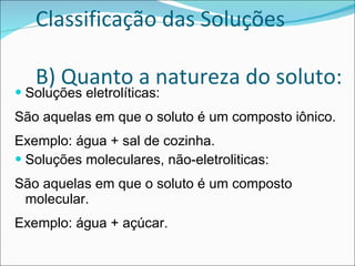 Classificação das Soluções B) Quanto a natureza do soluto: Soluções eletrolíticas: São aquelas em que o soluto é um composto iônico. Exemplo: água + sal de cozinha. Soluções moleculares, não-eletroliticas: São aquelas em que o soluto é um composto molecular. Exemplo: água + açúcar. 