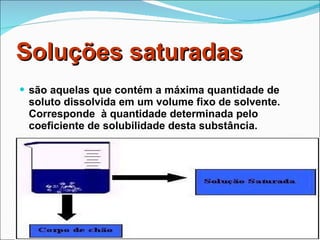 Soluções saturadas são aquelas que contém a máxima quantidade de soluto dissolvida em um volume fixo de solvente. Corresponde  à quantidade determinada pelo coeficiente de solubilidade desta substância. 