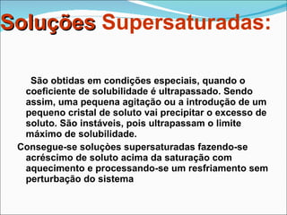 Soluções  Supersaturadas: São obtidas em condições especiais, quando o coeficiente de solubilidade é ultrapassado. Sendo assim, uma pequena agitação ou a introdução de um pequeno cristal de soluto vai precipitar o excesso de soluto. São instáveis, pois ultrapassam o limite máximo de solubilidade. Consegue-se soluçòes supersaturadas fazendo-se acréscimo de soluto acima da saturação com aquecimento e processando-se um resfriamento sem perturbação do sistema 