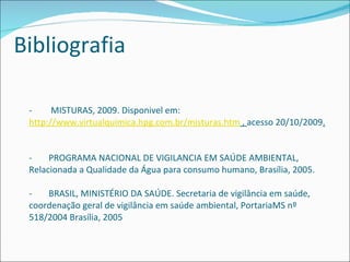 -  MISTURAS, 2009. Disponivel em:  http://www.virtualquimica.hpg.com.br/misturas.htm  ,  acesso 20/10/2009 . - PROGRAMA NACIONAL DE VIGILANCIA EM SAÚDE AMBIENTAL, Relacionada a Qualidade da Água para consumo humano, Brasília, 2005. - BRASIL, MINISTÉRIO DA SAÚDE. Secretaria de vigilância em saúde, coordenação geral de vigilância em saúde ambiental, PortariaMS nº 518/2004 Brasília, 2005 Bibliografia 