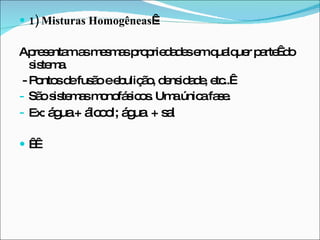 1) Misturas Homogêneas  -  Apresentam as mesmas propriedades em qualquer parte  do sistema. - Pontos de fusão e ebulição, densidade, etc..   São sistemas monofásicos. Uma única fase. Ex:  água + álcool; água  + sal      