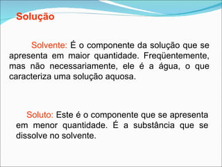 Solvente:  É o componente da solução que se apresenta em maior quantidade. Freqüentemente, mas não necessariamente, ele é a água, o que caracteriza uma solução aquosa. Soluto:  Este é o componente que se apresenta em menor quantidade. É a substância que se dissolve no solvente.   Solução 