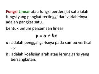 Fungsi Linear atau fungsi berderajat satu ialah
fungsi yang pangkat tertinggi dari variabelnya
adalah pangkat satu.
bentuk umum persamaan linear
                y = a + bx
a : adalah penggal garisnya pada sumbu vertical
   -y
b : adalah koefisien arah atau lereng garis yang
   bersangkutan.
 