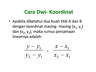 Cara Dwi- Koordinat
• Apabila diketahui dua buah titik A dan B
  dengan koordinat masing- masing (x1, y1)
  dan (x2, y2), maka rumus persamaan
  linearnya adalah:

         y     y1        x x1
                     =
         y2    y1        x2 x1
 