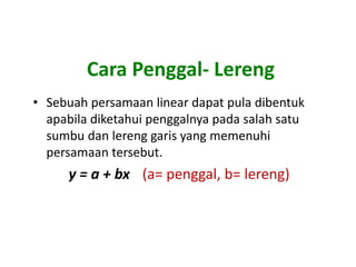 Cara Penggal- Lereng
• Sebuah persamaan linear dapat pula dibentuk
  apabila diketahui penggalnya pada salah satu
  sumbu dan lereng garis yang memenuhi
  persamaan tersebut.
      y = a + bx (a= penggal, b= lereng)
 