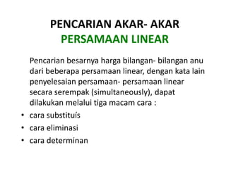 PENCARIAN AKAR- AKAR
         PERSAMAAN LINEAR
  Pencarian besarnya harga bilangan- bilangan anu
  dari beberapa persamaan linear, dengan kata lain
  penyelesaian persamaan- persamaan linear
  secara serempak (simultaneously), dapat
  dilakukan melalui tiga macam cara :
• cara substituís
• cara eliminasi
• cara determinan
 