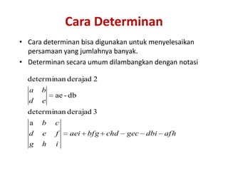 Cara Determinan
• Cara determinan bisa digunakan untuk menyelesaikan
  persamaan yang jumlahnya banyak.
• Determinan secara umum dilambangkan dengan notasi

  determinan derajad 2
  a   b
          ae - db
  d   e
  determinan derajad 3
  a   b   c
  d   e   f   aei   bf g   chd   gec   dbi   af h
  g   h   i
 