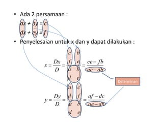• Ada 2 persamaan :
  ax + by = c
  dx + ey = f
• Penyelesaian untuk x dan y dapat dilakukan :
                    c   b
               Dx   f e     ce fb
           x
               D    a b     ae db
                    d   e
                                       Determinan
                    a   c
               Dy   d f     af dc
           y
               D    a b     ae db
                    d   e
 