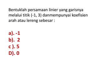 Bentuklah persamaan linier yang garisnya
melalui titik (-1, 3) danmempunyai koefisien
arah atau lereng sebesar :

a). -1
b). 2
c ). 5
D). 0
 