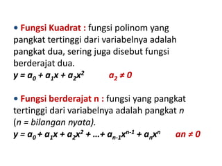 • Fungsi Kuadrat : fungsi polinom yang
pangkat tertinggi dari variabelnya adalah
pangkat dua, sering juga disebut fungsi
berderajat dua.
y = a0 + a1x + a2x2      a2 ≠ 0

• Fungsi berderajat n : fungsi yang pangkat
tertinggi dari variabelnya adalah pangkat n
(n = bilangan nyata).
y = a0 + a1x + a2x2 + …+ an-1xn-1 + anxn an ≠ 0
 
