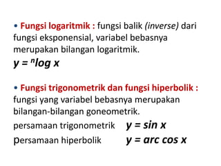 • Fungsi logaritmik : fungsi balik (inverse) dari
fungsi eksponensial, variabel bebasnya
merupakan bilangan logaritmik.
y = nlog x
• Fungsi trigonometrik dan fungsi hiperbolik :
fungsi yang variabel bebasnya merupakan
bilangan-bilangan goneometrik.
persamaan trigonometrik y = sin x
persamaan hiperbolik        y = arc cos x
 