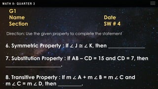 M AT H 8 - Q U A R T E R 3
G1
Name Date
Section SW # 4
Direction: Use the given property to complete the statement
6. Symmetric Property : If ∠ J ≅ ∠ K, then ______________
7. Substitution Property : If AB – CD = 15 and CD = 7, then
_____________________.
8. Transitive Property : If m ∠ A + m ∠ B = m ∠ C and
m ∠ C = m ∠ D, then _________.
 