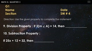 M AT H 8 - Q U A R T E R 3
G1
Name Date
Section SW # 4
Direction: Use the given property to complete the statement
9. Division Property : If 2(m ∠ A) = 14, then ______________
10. Subtraction Property :
If 25x + 12 = 32, then _____________
 
