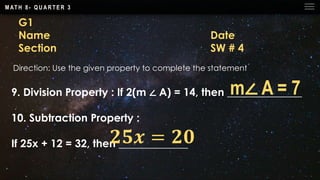M AT H 8 - Q U A R T E R 3
G1
Name Date
Section SW # 4
Direction: Use the given property to complete the statement
9. Division Property : If 2(m ∠ A) = 14, then ______________
10. Subtraction Property :
If 25x + 12 = 32, then _____________
m∠ A = 7
𝟐𝟓𝒙 = 𝟐𝟎
 