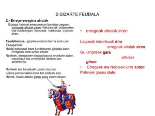 2.GIZARTE FEUDALA 2.- Errege-erregina ahulak Europa hainbat erresumetan banatua zegoen,  erregeak ahulak ziren . Nekazariak, babesaren bila nobleengan (kondeak, markesak..) joaten ziren. Feudalismoa. - gizarte-sistema berria sortu zen. Ezaugarriak:  Noble bakoitzak bere  lurraldearen jabetza  zuen. Erregeak bere lurrak zituen Nobleek, erregearen nagusitasuna onartzen zuten, basailutza eta omenaldia deitzen zen zeremonia. Nobleek ere basailuak izaten zituzten Lotura pertsonaleko kate bat sortzen zen.  Honek, haien arteko  gerra asko  ekarri zituen. erregeak ahulak ziren Lagunak indartsuak  dira erregeak ahulak  ziren Gu langileak  gara  alferrak  ginen Erregeak eta Nobleek lurra  zuten Pobreek gosea  dute 