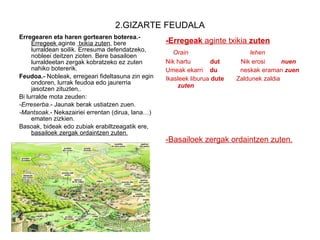2.GIZARTE FEUDALA Erregearen eta haren gortearen boterea.-  Erregeek  aginte  txikia zuten , bere lurraldean soilik. Erresuma defendatzeko, nobleei deitzen zioten. Bere basailoen lurraldeetan zergak kobratzeko ez zuten nahiko botererik. Feudoa.-  Nobleak,   erregeari fideltasuna zin egin ondoren, lurrak feudoa edo jaurerria jasotzen zituzten,.  Bi lurralde mota zeuden: -Erreserba .- Jaunak berak ustiatzen zuen. -Mantsoak .- Nekazairiei errentan (dirua, lana…) ematen zizkien. Basoak, bideak edo zubiak erabiltzeagatik ere,  basailoek zergak ordaintzen zuten. -Erregeak  aginte txikia  zuten Orain  lehen Nik hartu  dut  Nik erosi  nuen Umeak ekarri  du  neskak eraman  zuen Ikasleek liburua  dute  Zaldunek zaldia  zuten -Basailoek zergak ordaintzen zuten. 